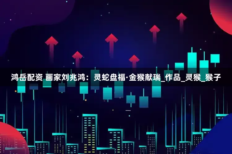 鸿岳配资 画家刘兆鸿：灵蛇盘福·金猴献瑞_作品_灵猴_猴子