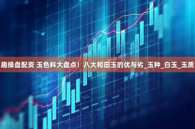 趣操盘配资 玉色料大盘点！八大和田玉的优与劣_玉种_白玉_玉质