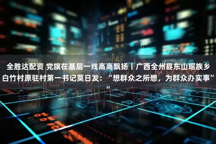 全胜达配资 党旗在基层一线高高飘扬丨广西全州县东山瑶族乡白竹村原驻村第一书记莫日发：“想群众之所想，为群众办实事”