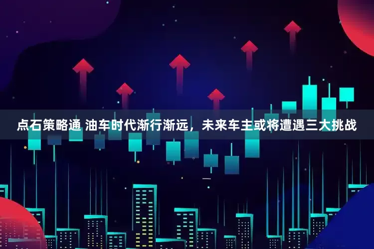点石策略通 油车时代渐行渐远，未来车主或将遭遇三大挑战