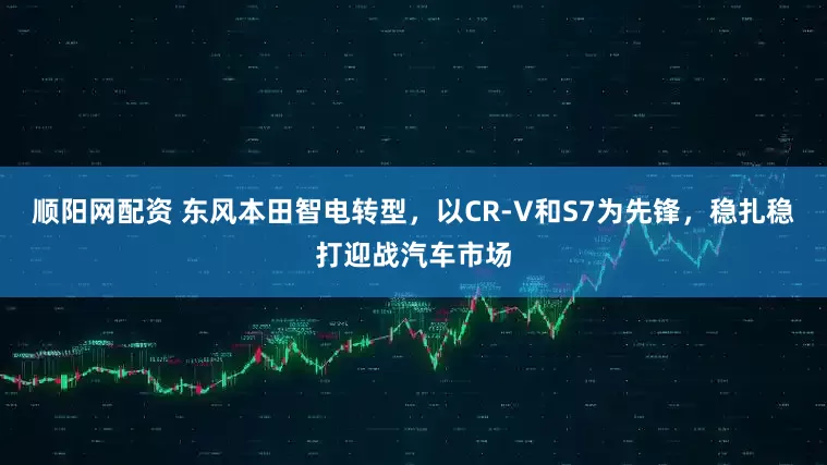 顺阳网配资 东风本田智电转型，以CR-V和S7为先锋，稳扎稳打迎战汽车市场