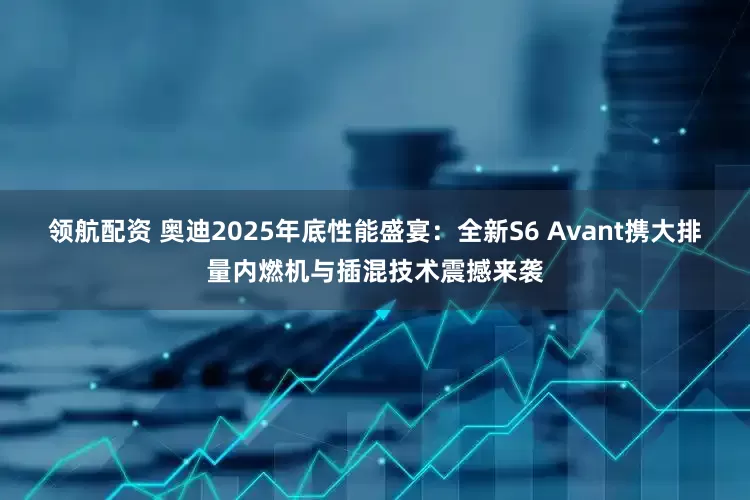 领航配资 奥迪2025年底性能盛宴：全新S6 Avant携大排量内燃机与插混技术震撼来袭
