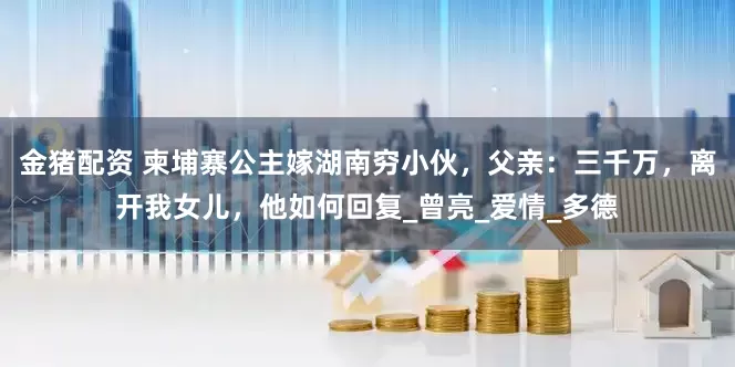 金猪配资 柬埔寨公主嫁湖南穷小伙，父亲：三千万，离开我女儿，他如何回复_曾亮_爱情_多德