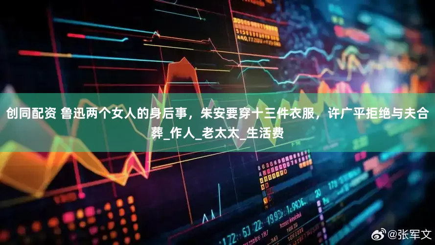 创同配资 鲁迅两个女人的身后事，朱安要穿十三件衣服，许广平拒绝与夫合葬_作人_老太太_生活费