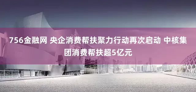 756金融网 央企消费帮扶聚力行动再次启动 中核集团消费帮扶超5亿元
