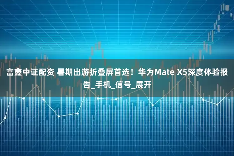 富鑫中证配资 暑期出游折叠屏首选！华为Mate X5深度体验报告_手机_信号_展开