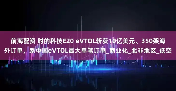 前海配资 时的科技E20 eVTOL斩获10亿美元、350架海外订单，系中国eVTOL最大单笔订单_商业化_北非地区_低空