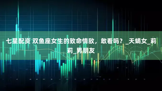 七星配资 双鱼座女生的致命情敌，敢看吗？_天蝎女_莉莉_男朋友