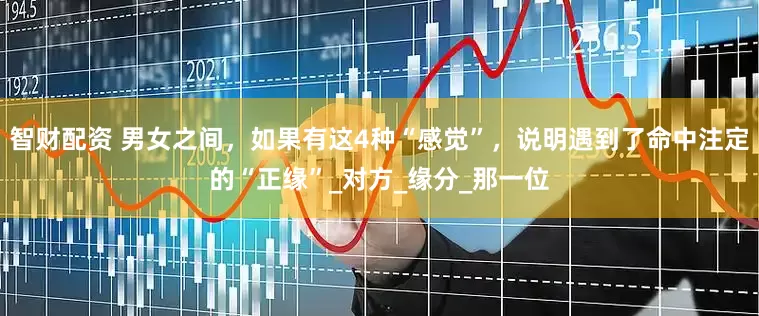 智财配资 男女之间，如果有这4种“感觉”，说明遇到了命中注定的“正缘”_对方_缘分_那一位