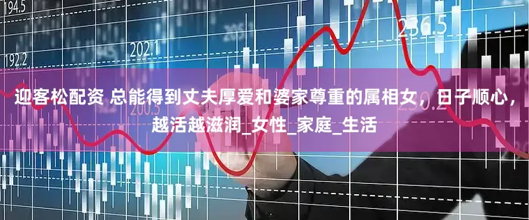 迎客松配资 总能得到丈夫厚爱和婆家尊重的属相女，日子顺心，越活越滋润_女性_家庭_生活