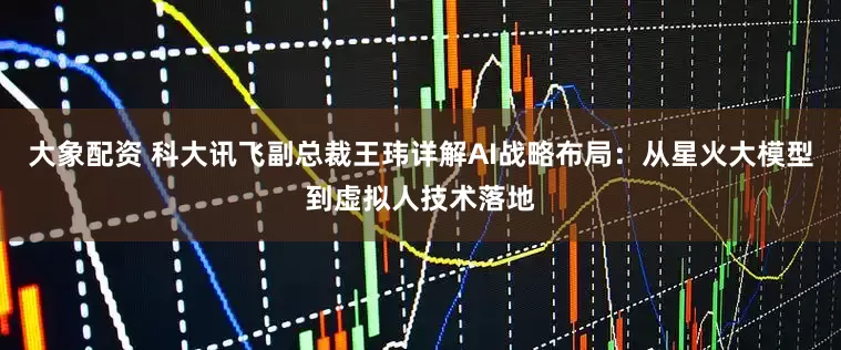 大象配资 科大讯飞副总裁王玮详解AI战略布局：从星火大模型到虚拟人技术落地