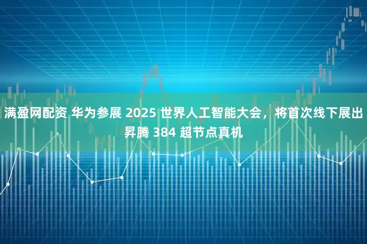 满盈网配资 华为参展 2025 世界人工智能大会，将首次线下展出昇腾 384 超节点真机