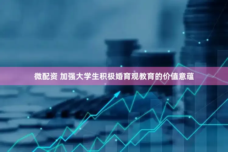 微配资 加强大学生积极婚育观教育的价值意蕴