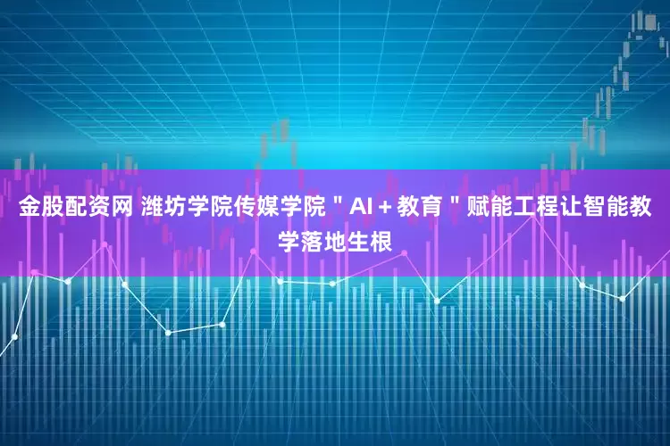 金股配资网 潍坊学院传媒学院＂AI＋教育＂赋能工程让智能教学落地生根