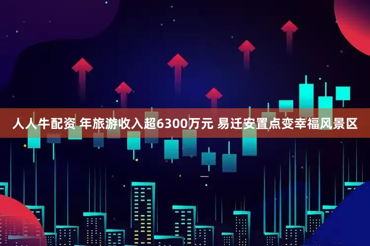 人人牛配资 年旅游收入超6300万元 易迁安置点变幸福风景区