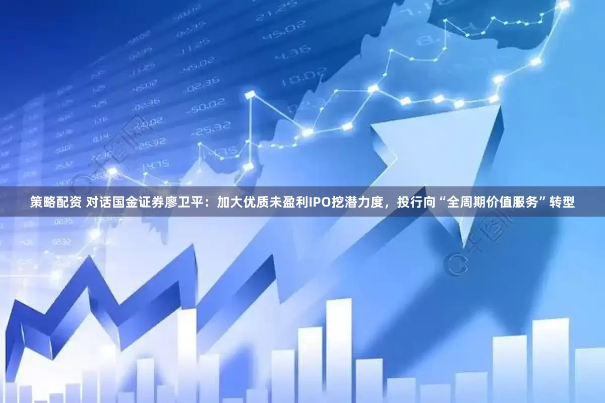 策略配资 对话国金证券廖卫平：加大优质未盈利IPO挖潜力度，投行向“全周期价值服务”转型