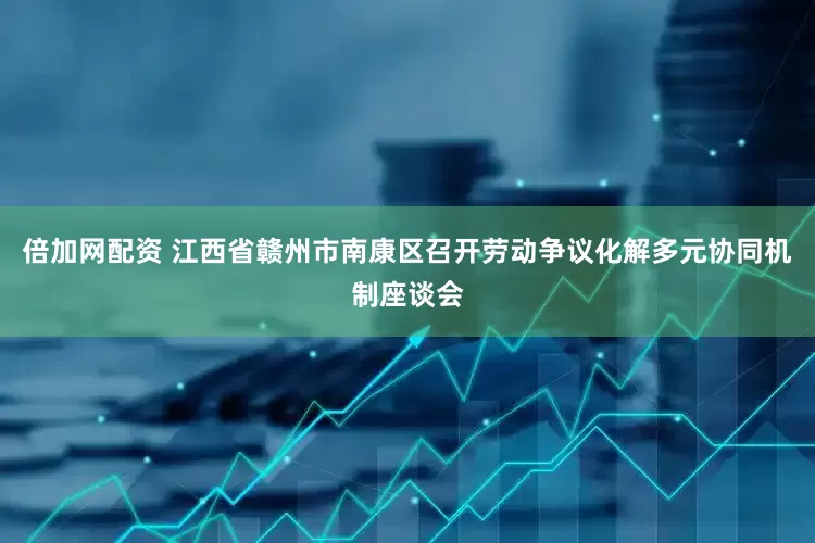 倍加网配资 江西省赣州市南康区召开劳动争议化解多元协同机制座谈会
