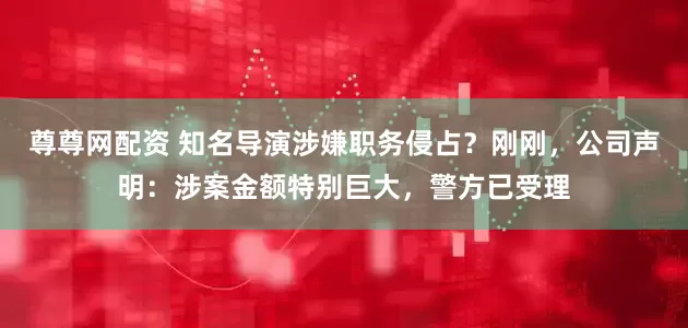 尊尊网配资 知名导演涉嫌职务侵占？刚刚，公司声明：涉案金额特别巨大，警方已受理