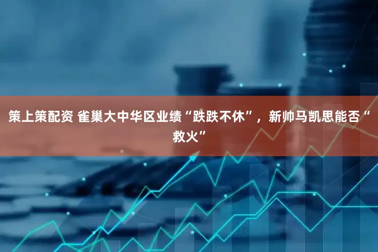 策上策配资 雀巢大中华区业绩“跌跌不休”，新帅马凯思能否“救火”