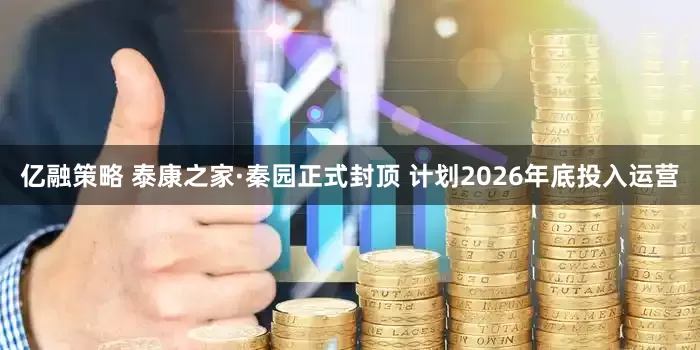 亿融策略 泰康之家·秦园正式封顶 计划2026年底投入运营