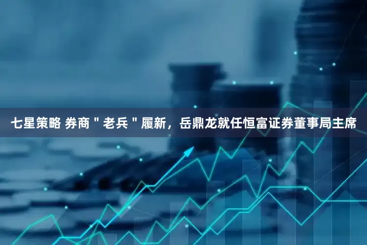 七星策略 券商＂老兵＂履新，岳鼎龙就任恒富证券董事局主席