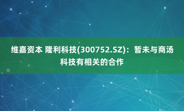 维嘉资本 隆利科技(300752.SZ)：暂未与商汤科技有相关的合作