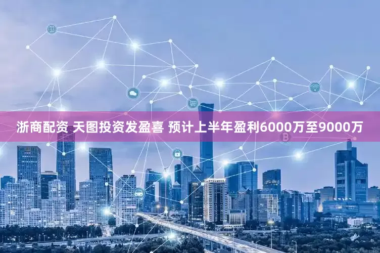 浙商配资 天图投资发盈喜 预计上半年盈利6000万至9000万