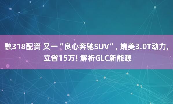 融318配资 又一“良心奔驰SUV”, 媲美3.0T动力, 立省15万! 解析GLC新能源