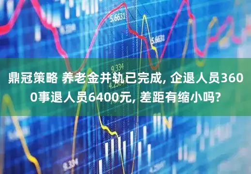 鼎冠策略 养老金并轨已完成, 企退人员3600事退人员6400元, 差距有缩小吗?