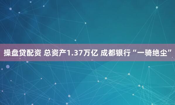 操盘贷配资 总资产1.37万亿 成都银行“一骑绝尘”