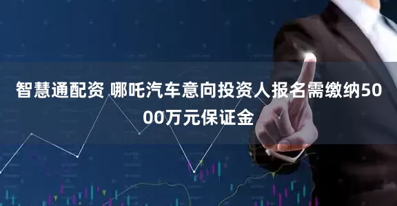 智慧通配资 哪吒汽车意向投资人报名需缴纳5000万元保证金