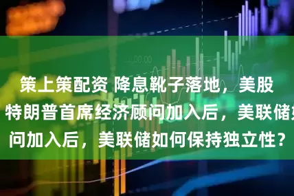 策上策配资 降息靴子落地，美股收盘涨跌互现！特朗普首席经济顾问加入后，美联储如何保持独立性？