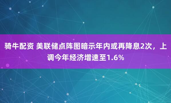 骑牛配资 美联储点阵图暗示年内或再降息2次，上调今年经济增速至1.6%