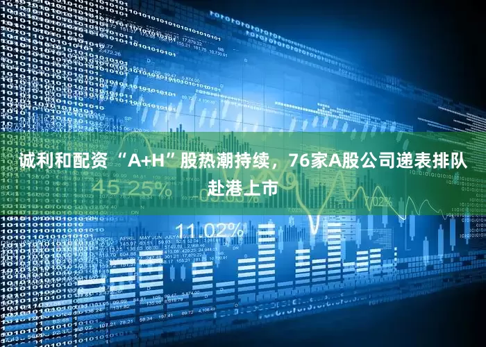 诚利和配资 “A+H”股热潮持续，76家A股公司递表排队赴港上市