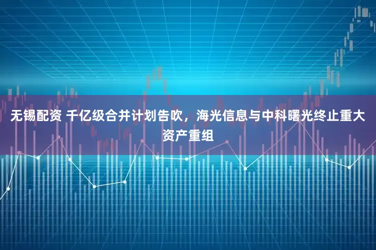 无锡配资 千亿级合并计划告吹，海光信息与中科曙光终止重大资产重组