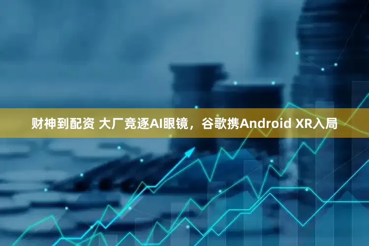 财神到配资 大厂竞逐AI眼镜，谷歌携Android XR入局