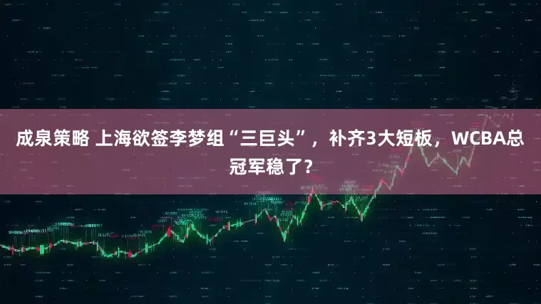 成泉策略 上海欲签李梦组“三巨头”,补齐3大短板,WCBA总冠军稳了?