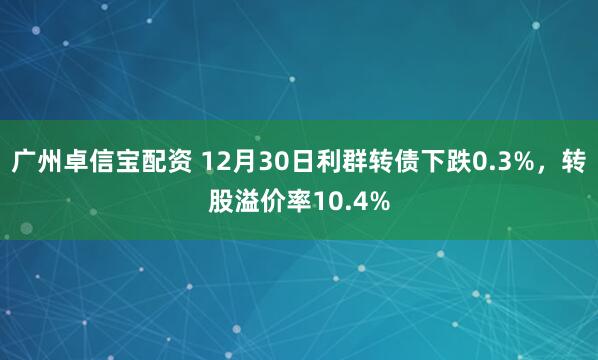 广州卓信宝配资 12月30日利群转债下跌0.3%，转股溢价率10.4%