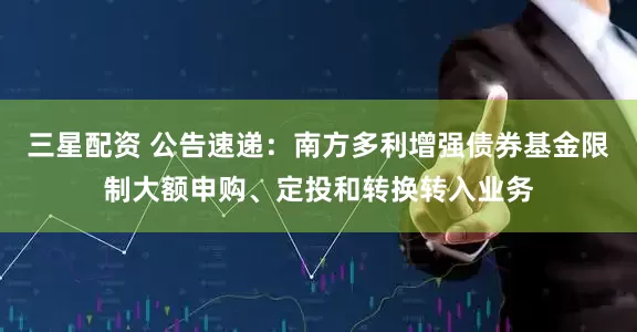 三星配资 公告速递：南方多利增强债券基金限制大额申购、定投和转换转入业务