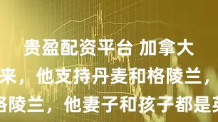 贵盈配资平台 加拿大的卡尼要来，他支持丹麦和格陵兰，他妻子和孩子都是英国籍
