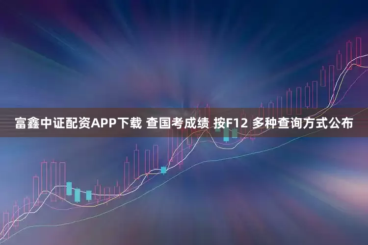 富鑫中证配资APP下载 查国考成绩 按F12 多种查询方式公布