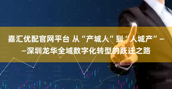 嘉汇优配官网平台 从“产城人”到“人城产”——深圳龙华全域数字化转型的跃迁之路