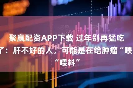 聚赢配资APP下载 过年别再猛吃肉了：肝不好的人，可能是在给肿瘤“喂料”