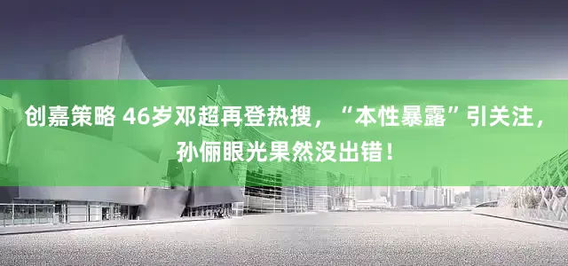 创嘉策略 46岁邓超再登热搜，“本性暴露”引关注，孙俪眼光果然没出错！