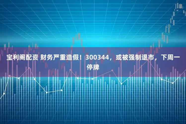 宝利阁配资 财务严重造假！300344，或被强制退市，下周一停牌