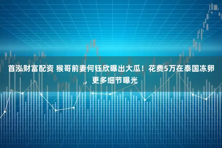 首泓财富配资 猴哥前妻何钰欣曝出大瓜！花费5万在泰国冻卵，更多细节曝光